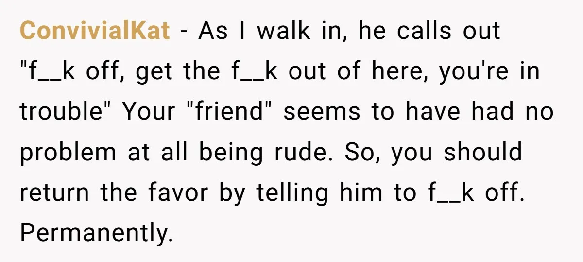 ConvivialKat − As I walk in, he calls out "f__k off, get the f__k out of here, you're in trouble" Your "friend" seems to have had no problem at all...