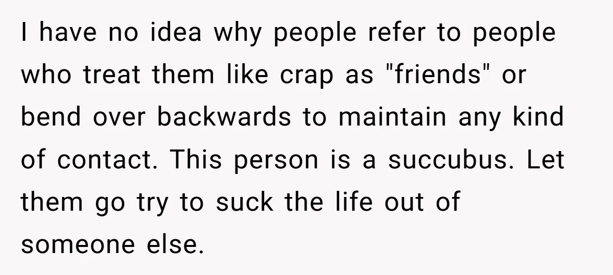 I have no idea why people refer to people who treat them like crap as "friends" or bend over backwards to maintain any kind of contact. This person is a...