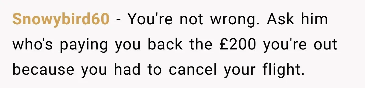 Snowybird60 − You're not wrong. Ask him who's paying you back the £200 you're out because you had to cancel your flight.