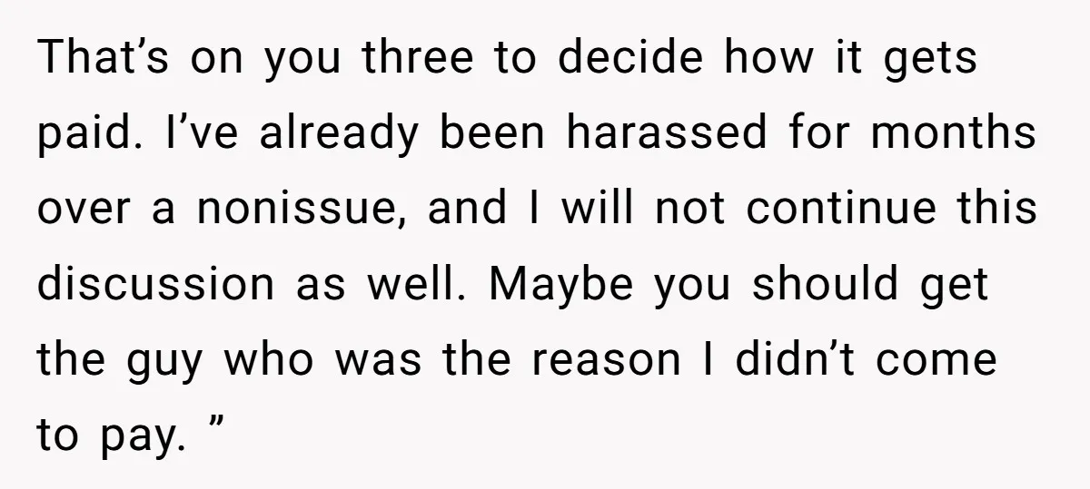 That’s on you three to decide how it gets paid. I’ve already been harassed for months over a nonissue, and I will not continue this discussion as well. Maybe you...