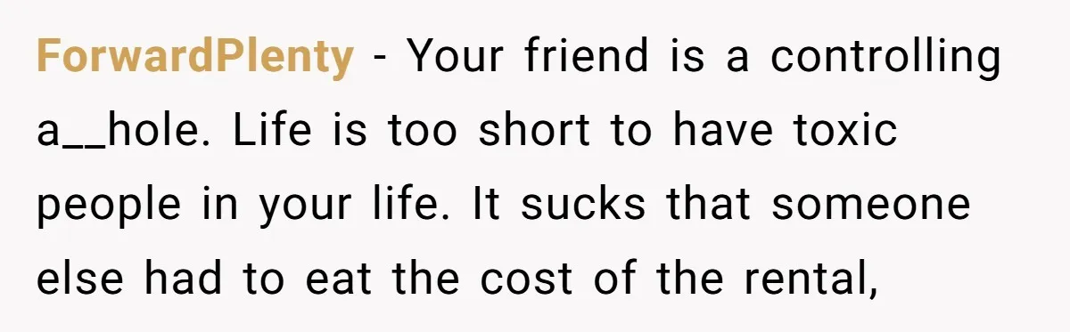ForwardPlenty − Your friend is a controlling a__hole. Life is too short to have toxic people in your life. It sucks that someone else had to eat the cost of...