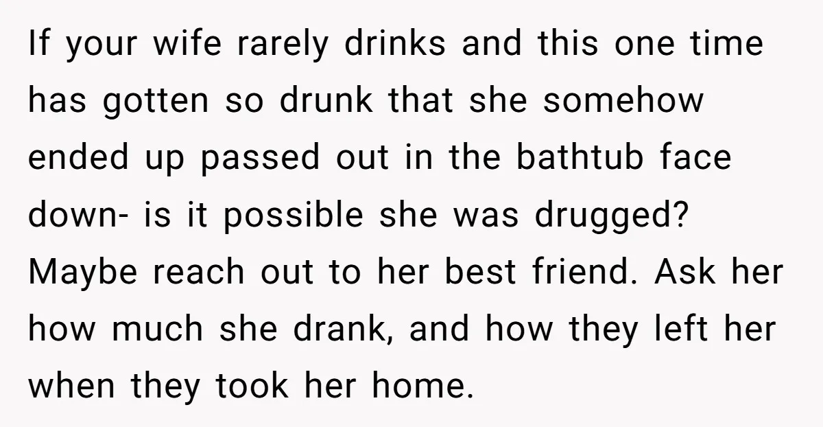 If your wife rarely drinks and this one time has gotten so drunk that she somehow ended up passed out in the bathtub face down- is it possible she was...