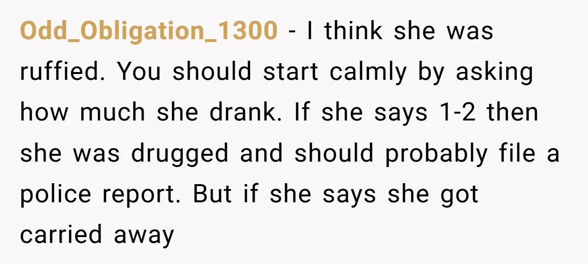 Odd_Obligation_1300 - I think she was ruffied. You should start calmly by asking how much she drank. If she says 1-2 then she was drugged and should probably file a...