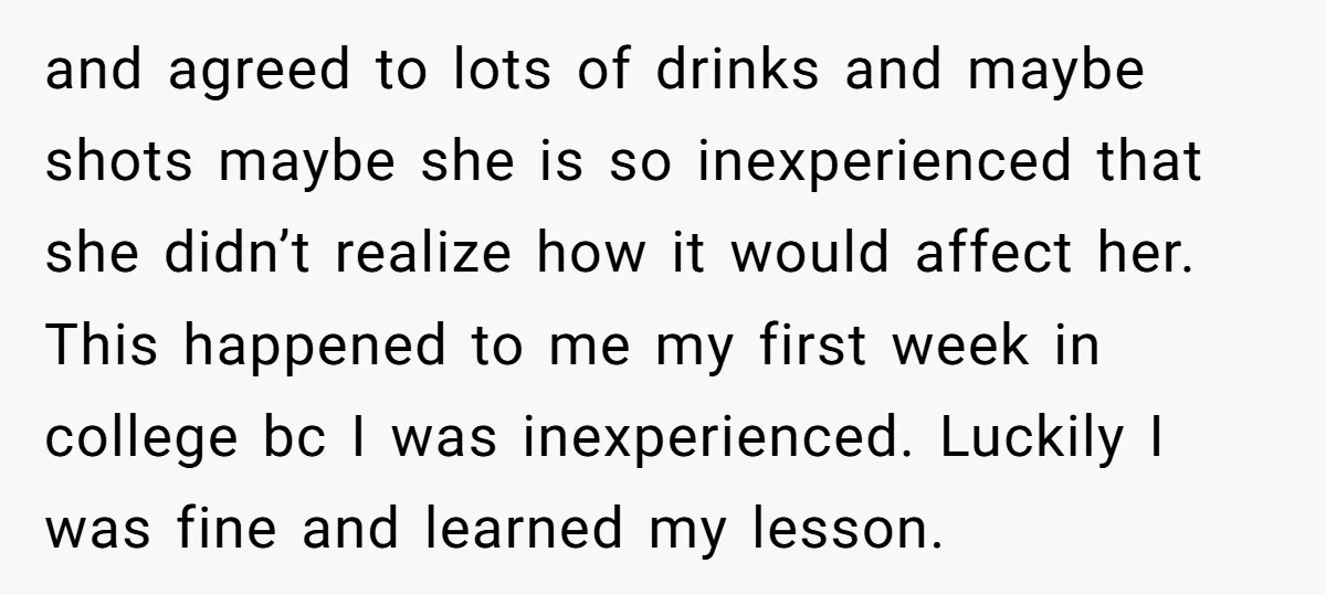 and agreed to lots of drinks and maybe shots maybe she is so inexperienced that she didn’t realize how it would affect her. This happened to me my first week...
