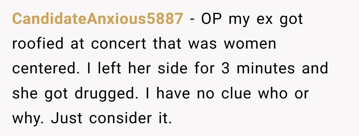 CandidateAnxious5887 - OP my ex got roofied at concert that was women centered. I left her side for 3 minutes and she got drugged. I have no clue who or...