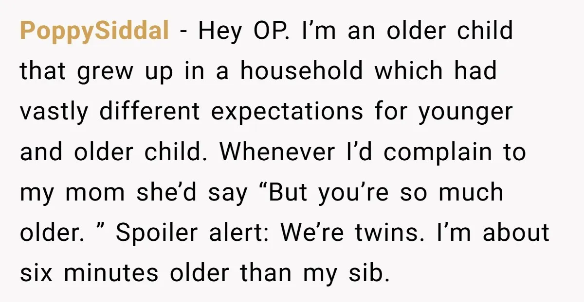 PoppySiddal − Hey OP. I’m an older child that grew up in a household which had vastly different expectations for younger and older child. Whenever I’d complain to my mom...
