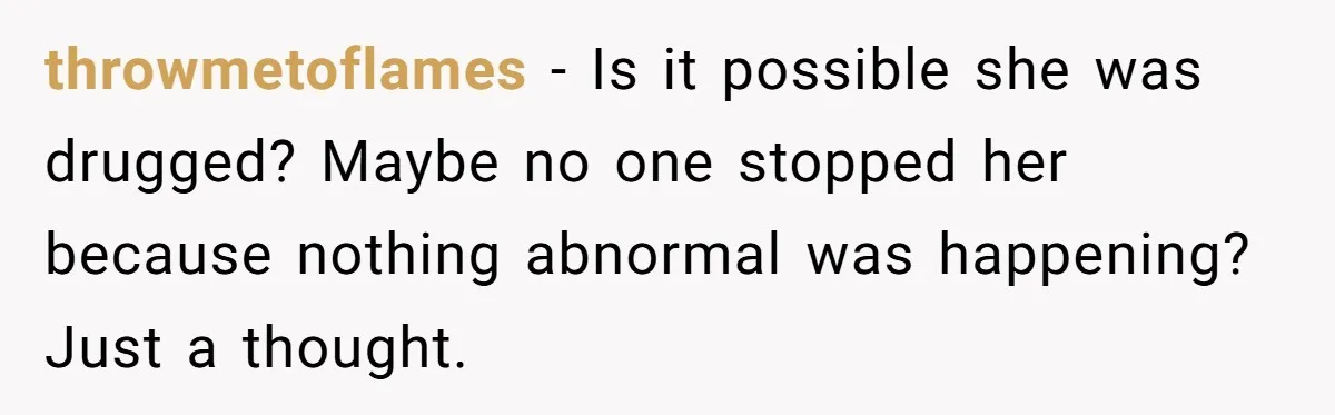 throwmetoflames - Is it possible she was drugged? Maybe no one stopped her because nothing abnormal was happening? Just a thought.