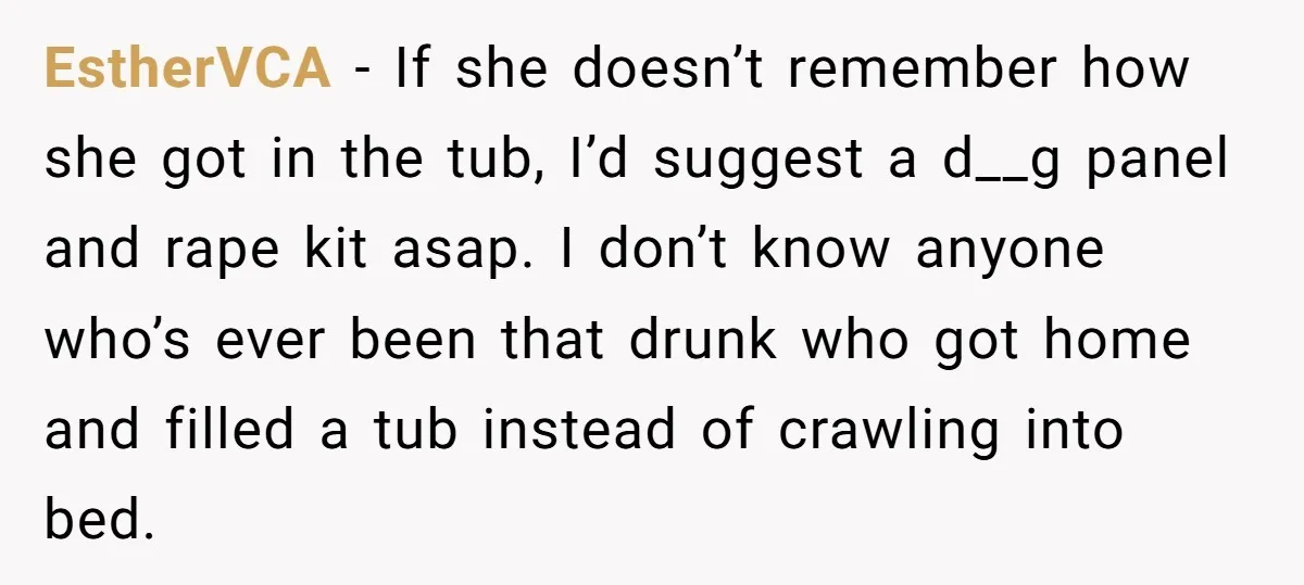 EstherVCA - If she doesn’t remember how she got in the tub, I’d suggest a d__g panel and rape kit asap. I don’t know anyone who’s ever been that drunk...