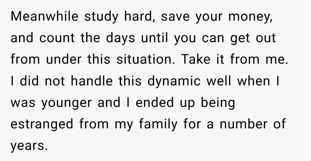 Meanwhile study hard, save your money, and count the days until you can get out from under this situation. Take it from me. I did not handle this dynamic well...