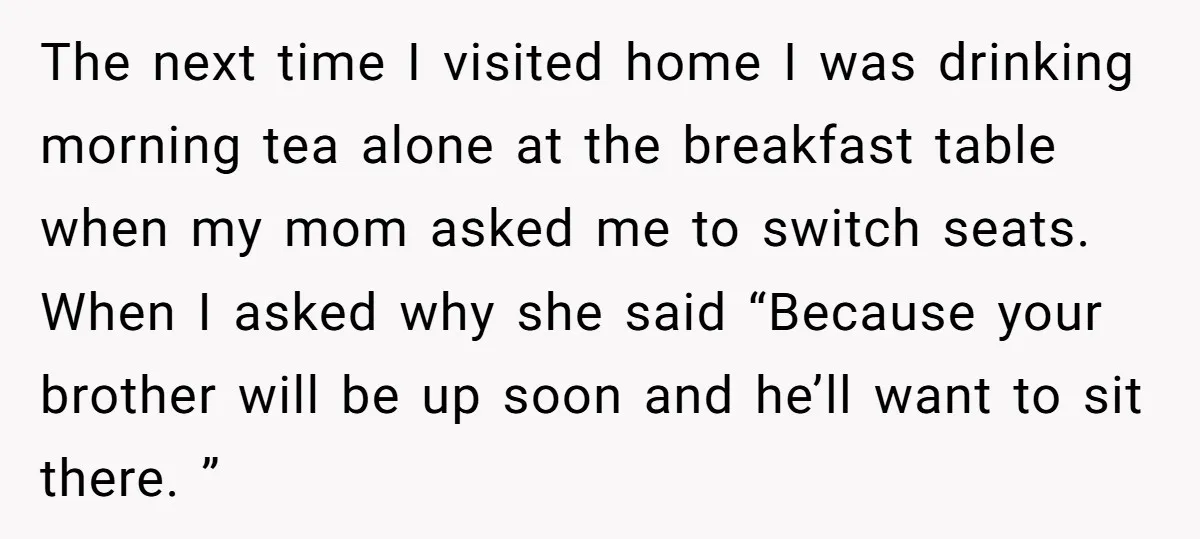 The next time I visited home I was drinking morning tea alone at the breakfast table when my mom asked me to switch seats. When I asked why she said...