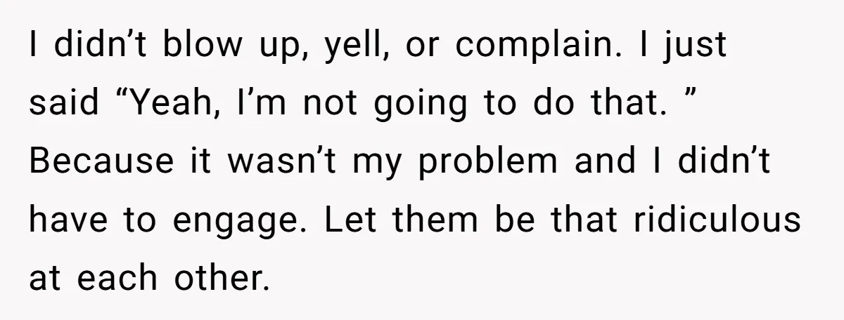 I didn’t blow up, yell, or complain. I just said “Yeah, I’m not going to do that. ” Because it wasn’t my problem and I didn’t have to engage. Let...