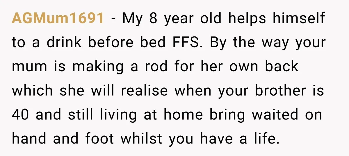 AGMum1691 − My 8 year old helps himself to a drink before bed FFS. By the way your mum is making a rod for her own back which she will...