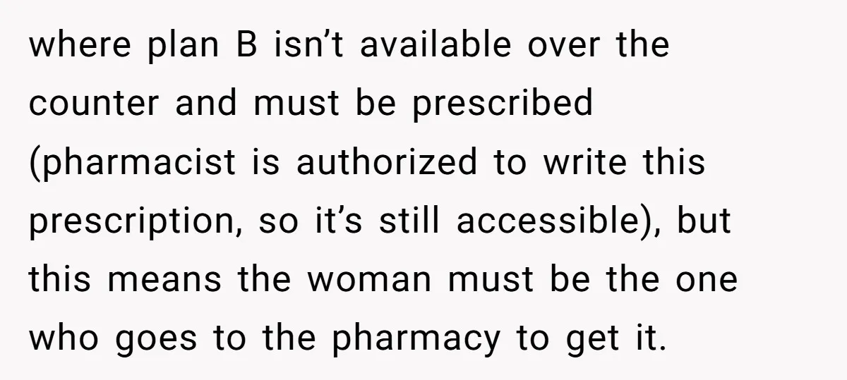 where plan B isn’t available over the counter and must be prescribed (pharmacist is authorized to write this prescription, so it’s still accessible), but this means the woman must be...