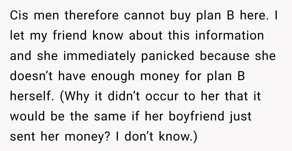 Cis men therefore cannot buy plan B here. I let my friend know about this information and she immediately panicked because she doesn’t have enough money for plan B herself....