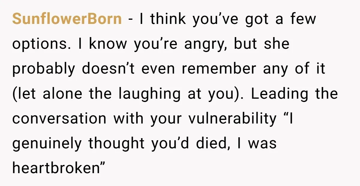 SunflowerBorn - I think you’ve got a few options. I know you’re angry, but she probably doesn’t even remember any of it (let alone the laughing at you). Leading the...