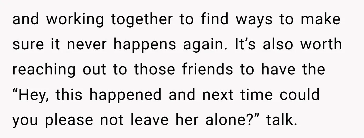 and working together to find ways to make sure it never happens again. It’s also worth reaching out to those friends to have the “Hey, this happened and next time...
