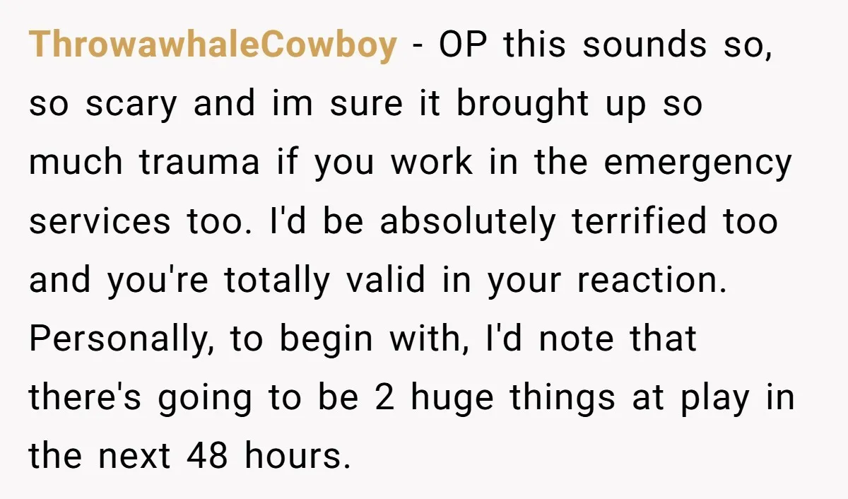 ThrowawhaleCowboy - OP this sounds so, so scary and im sure it brought up so much trauma if you work in the emergency services too. I'd be absolutely terrified too...