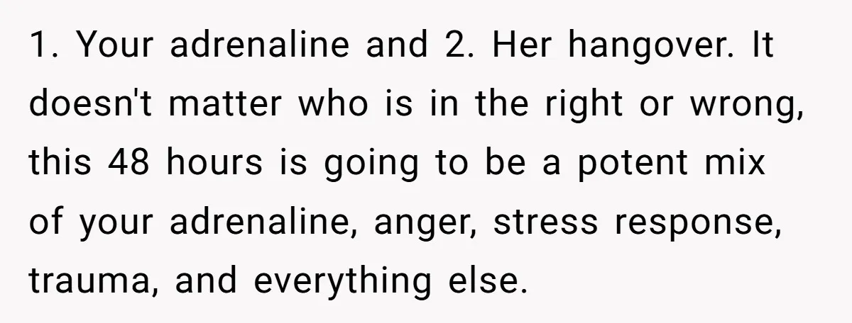 1. Your adrenaline and 2. Her hangover. It doesn't matter who is in the right or wrong, this 48 hours is going to be a potent mix of your adrenaline,...