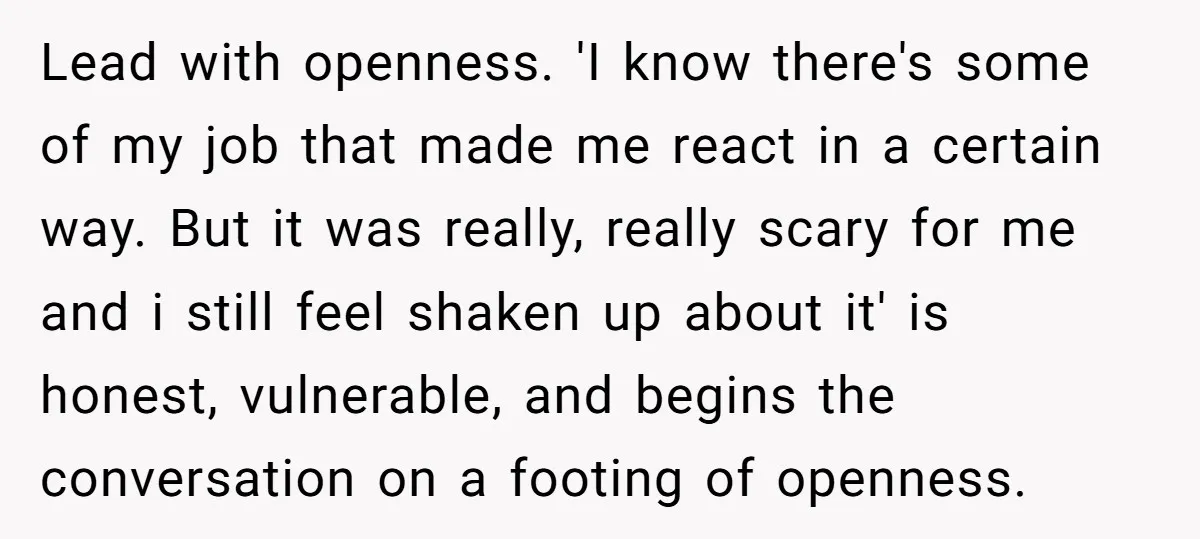 Lead with openness. 'I know there's some of my job that made me react in a certain way. But it was really, really scary for me and i still feel...
