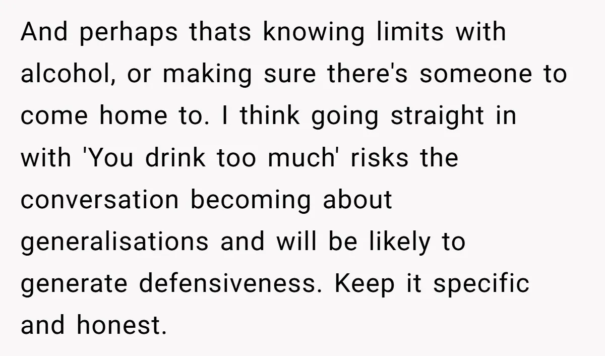 And perhaps thats knowing limits with alcohol, or making sure there's someone to come home to. I think going straight in with 'You drink too much' risks the conversation becoming...