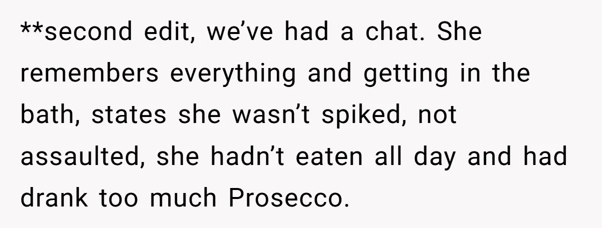 **second edit, we’ve had a chat. She remembers everything and getting in the bath, states she wasn’t spiked, not assaulted, she hadn’t eaten all day and had drank too much...