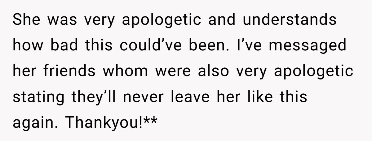 She was very apologetic and understands how bad this could’ve been. I’ve messaged her friends whom were also very apologetic stating they’ll never leave her like this again. Thankyou!**