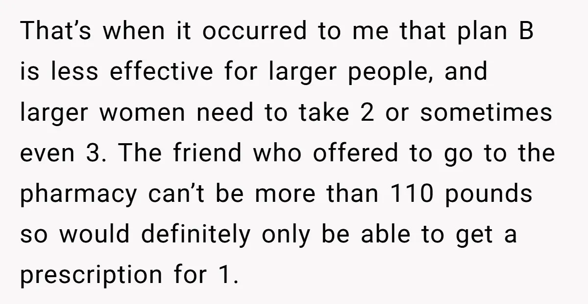That’s when it occurred to me that plan B is less effective for larger people, and larger women need to take 2 or sometimes even 3. The friend who offered...