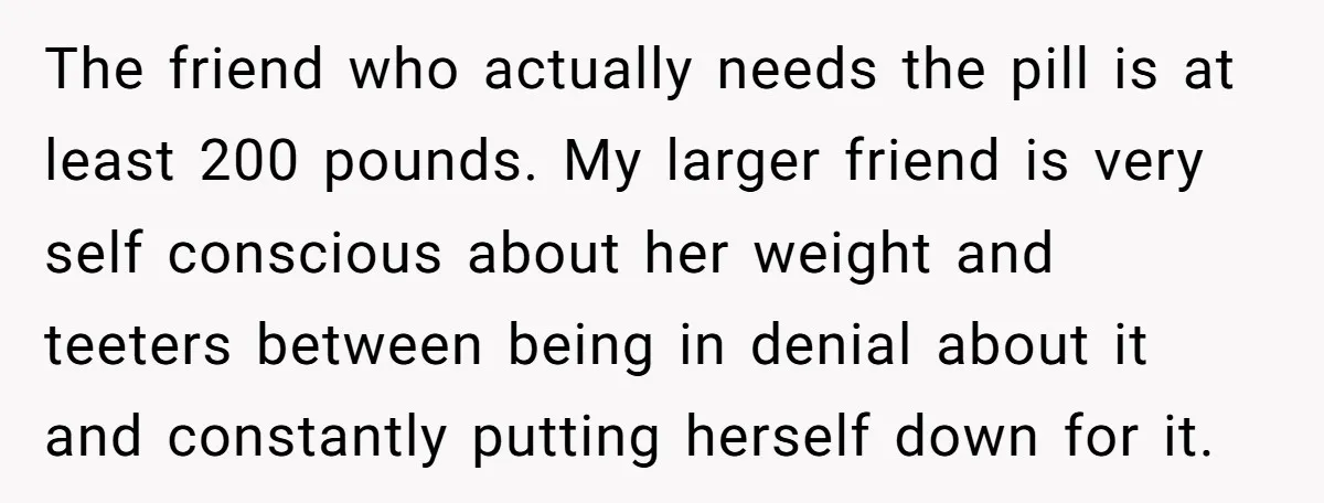 The friend who actually needs the pill is at least 200 pounds. My larger friend is very self conscious about her weight and teeters between being in denial about it...