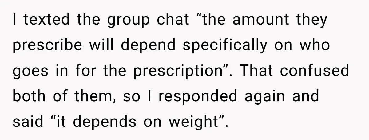 I texted the group chat “the amount they prescribe will depend specifically on who goes in for the prescription”. That confused both of them, so I responded again and said...