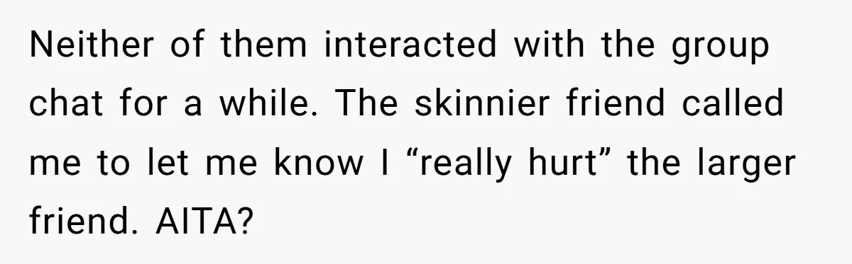 Neither of them interacted with the group chat for a while. The skinnier friend called me to let me know I “really hurt” the larger friend. AITA?