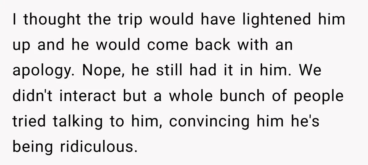 I thought the trip would have lightened him up and he would come back with an apology. Nope, he still had it in him. We didn't interact but a whole...