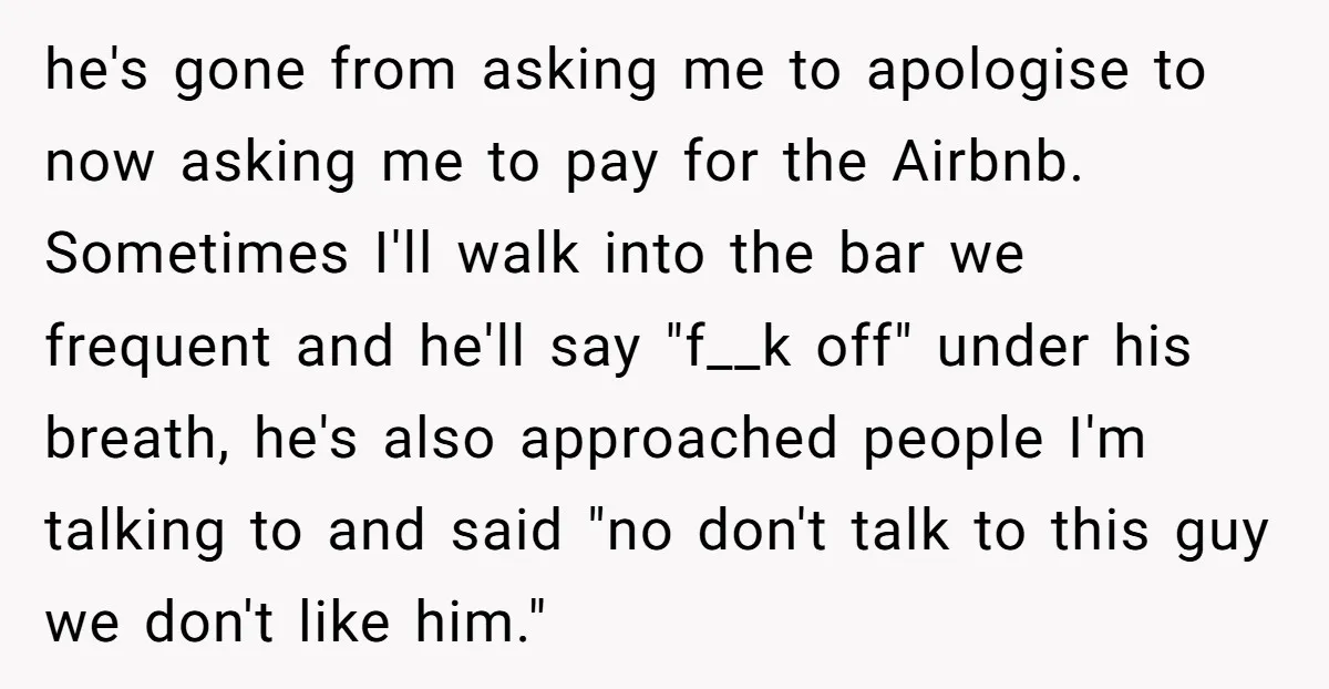he's gone from asking me to apologise to now asking me to pay for the Airbnb. Sometimes I'll walk into the bar we frequent and he'll say "f__k off" under...
