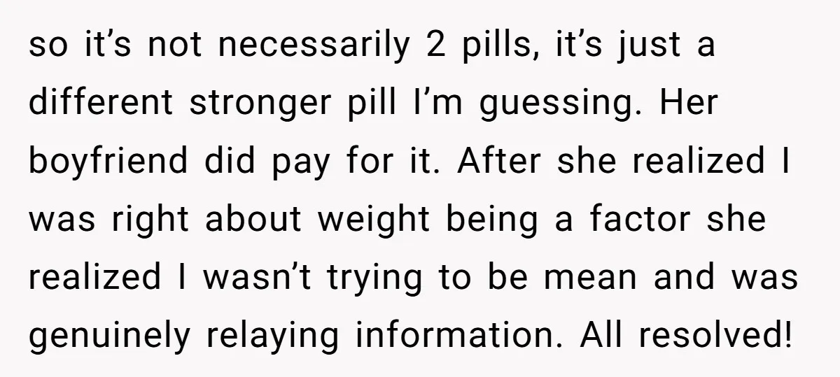 so it’s not necessarily 2 pills, it’s just a different stronger pill I’m guessing. Her boyfriend did pay for it. After she realized I was right about weight being a...