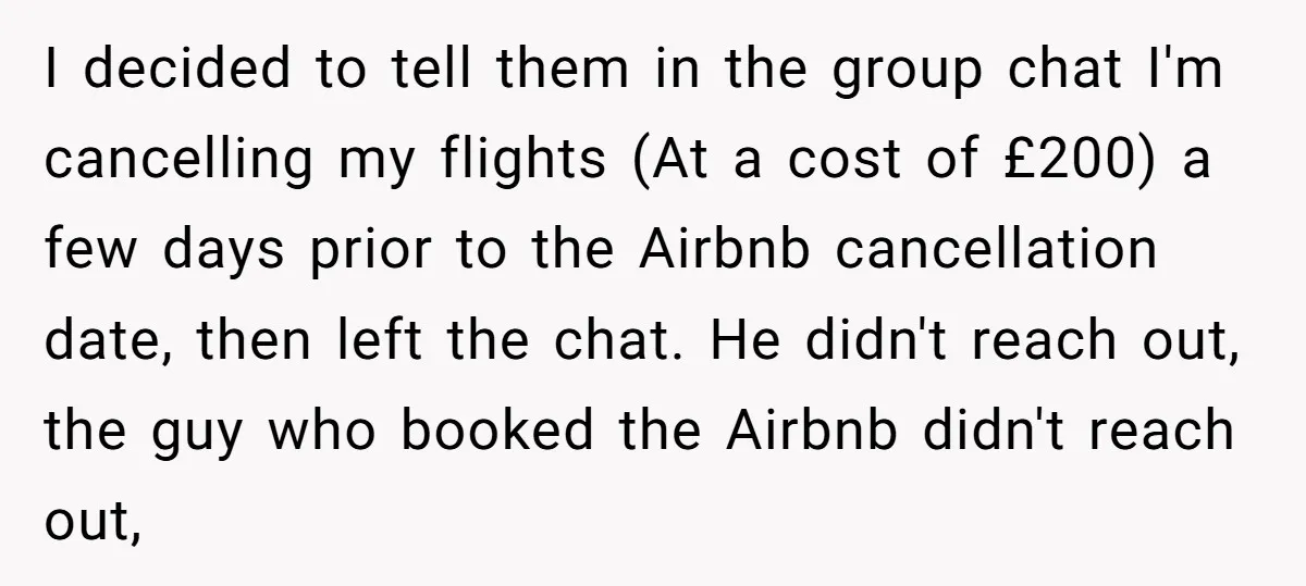 I decided to tell them in the group chat I'm cancelling my flights (At a cost of £200) a few days prior to the Airbnb cancellation date, then left the...