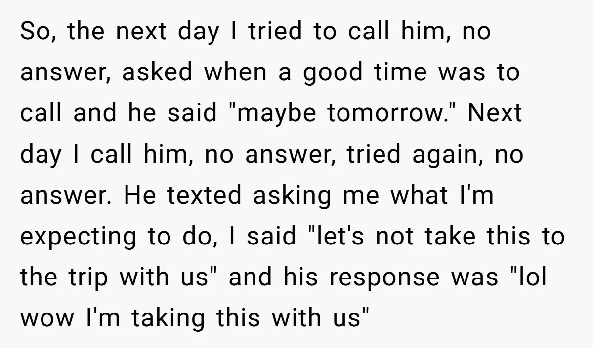 So, the next day I tried to call him, no answer, asked when a good time was to call and he said "maybe tomorrow." Next day I call him, no...