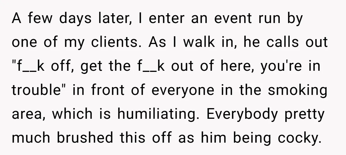 A few days later, I enter an event run by one of my clients. As I walk in, he calls out "f__k off, get the f__k out of here, you're...