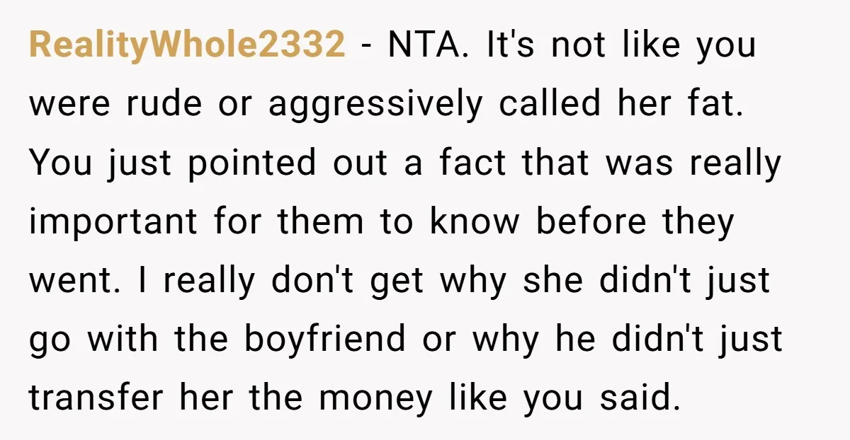 RealityWhole2332 − NTA. It's not like you were rude or aggressively called her fat. You just pointed out a fact that was really important for them to know before they...