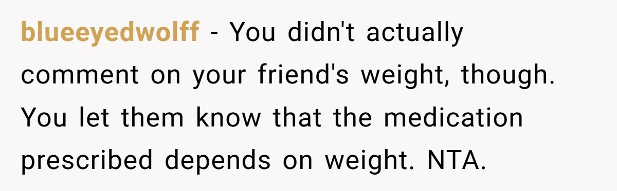 blueeyedwolff − You didn't actually comment on your friend's weight, though. You let them know that the medication prescribed depends on weight. NTA.