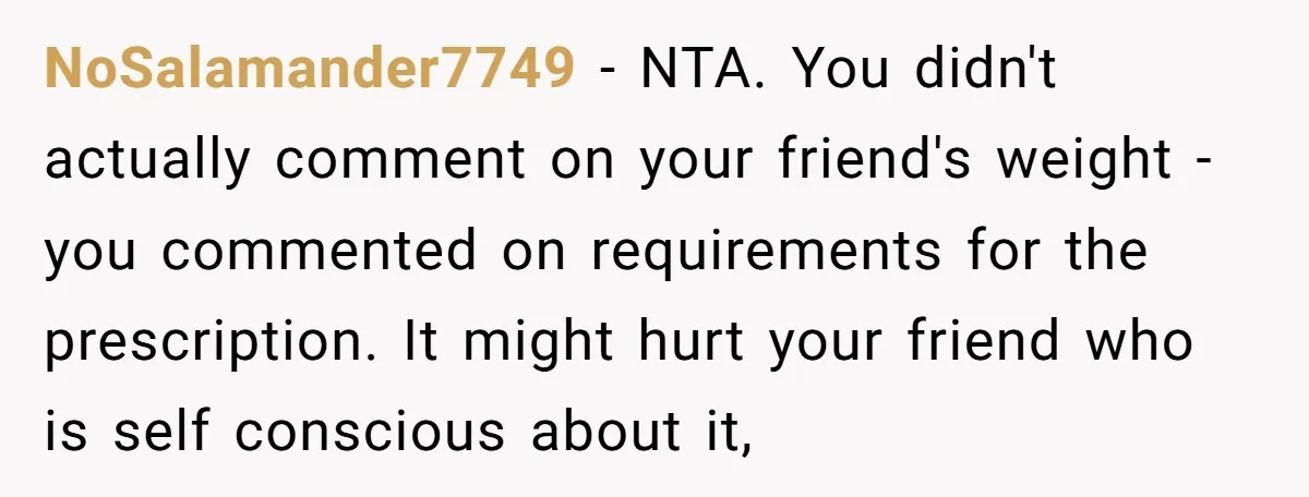 NoSalamander7749 − NTA. You didn't actually comment on your friend's weight - you commented on requirements for the prescription. It might hurt your friend who is self conscious about it,