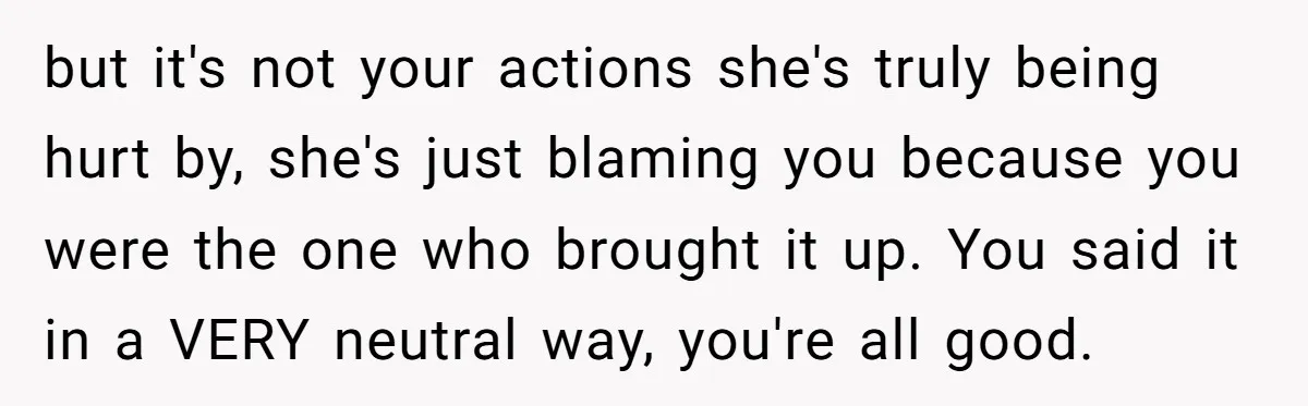 but it's not your actions she's truly being hurt by, she's just blaming you because you were the one who brought it up. You said it in a VERY neutral...