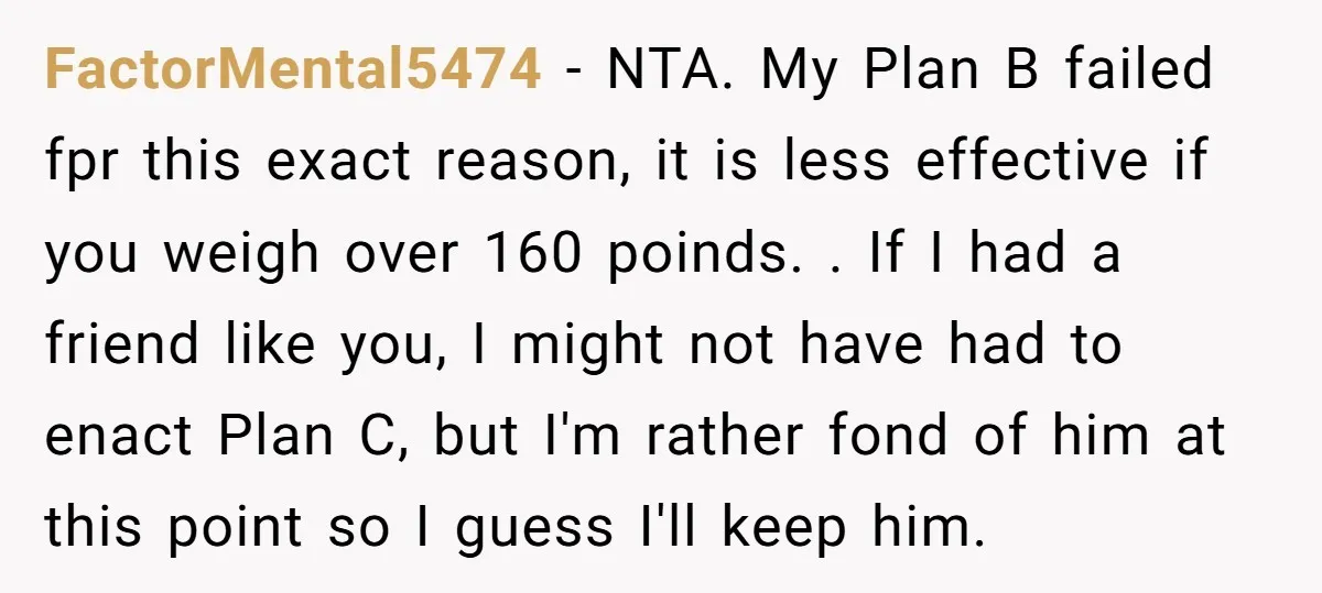 FactorMental5474 − NTA. My Plan B failed fpr this exact reason, it is less effective if you weigh over 160 poinds. . If I had a friend like you, I...