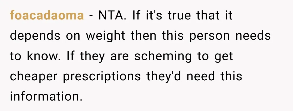 foacadaoma − NTA. If it's true that it depends on weight then this person needs to know. If they are scheming to get cheaper prescriptions they'd need this information.