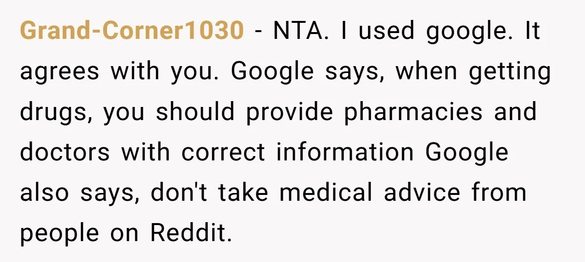 Grand-Corner1030 − NTA. I used google. It agrees with you. Google says, when getting drugs, you should provide pharmacies and doctors with correct information Google also says, don't take medical...