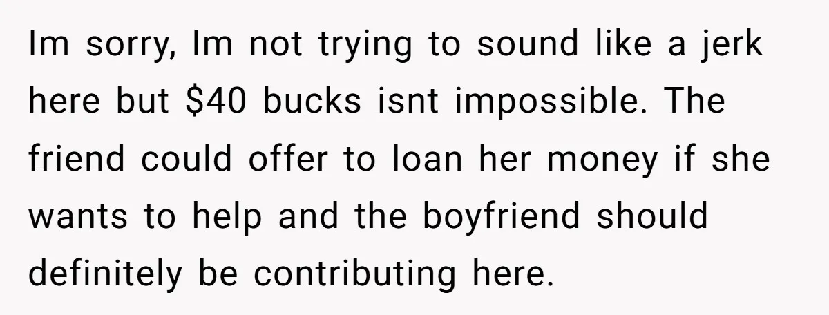Im sorry, Im not trying to sound like a jerk here but $40 bucks isnt impossible. The friend could offer to loan her money if she wants to help and...
