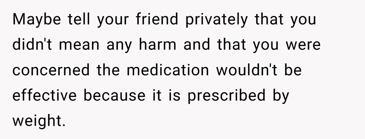 Maybe tell your friend privately that you didn't mean any harm and that you were concerned the medication wouldn't be effective because it is prescribed by weight.