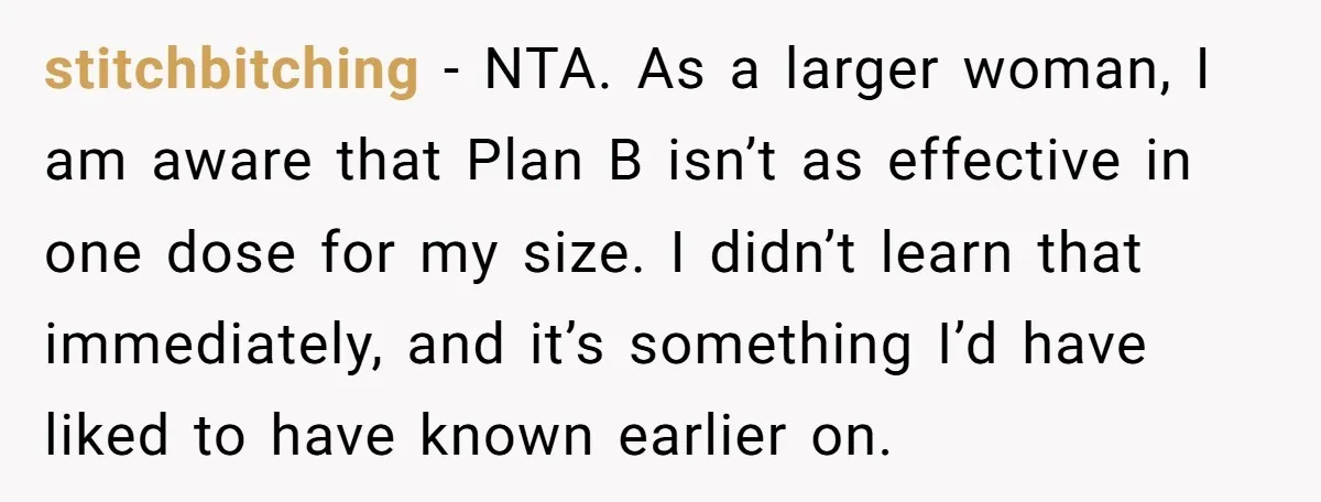 stitchbitching − NTA. As a larger woman, I am aware that Plan B isn’t as effective in one dose for my size. I didn’t learn that immediately, and it’s something...