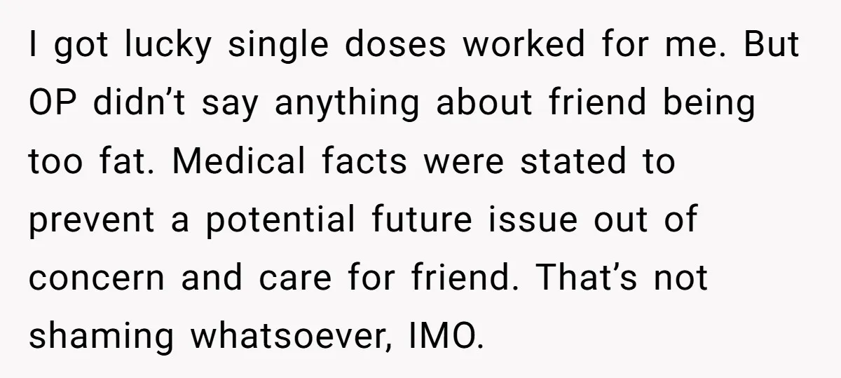 I got lucky single doses worked for me. But OP didn’t say anything about friend being too fat. Medical facts were stated to prevent a potential future issue out of...