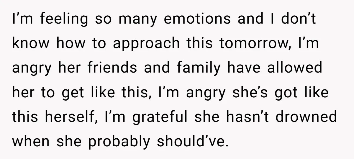 I’m feeling so many emotions and I don’t know how to approach this tomorrow, I’m angry her friends and family have allowed her to get like this, I’m angry she’s...