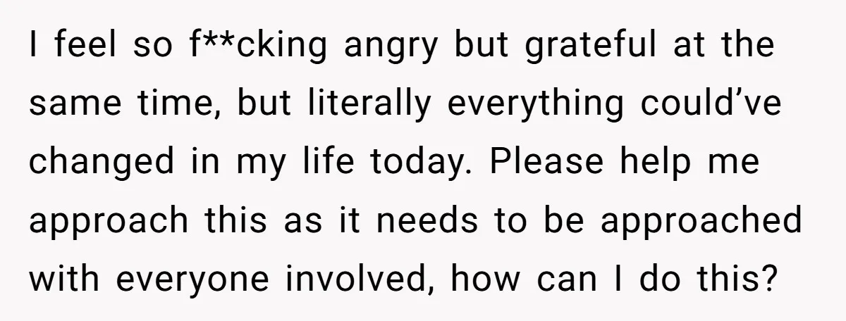 I feel so f**cking angry but grateful at the same time, but literally everything could’ve changed in my life today. Please help me approach this as it needs to be...