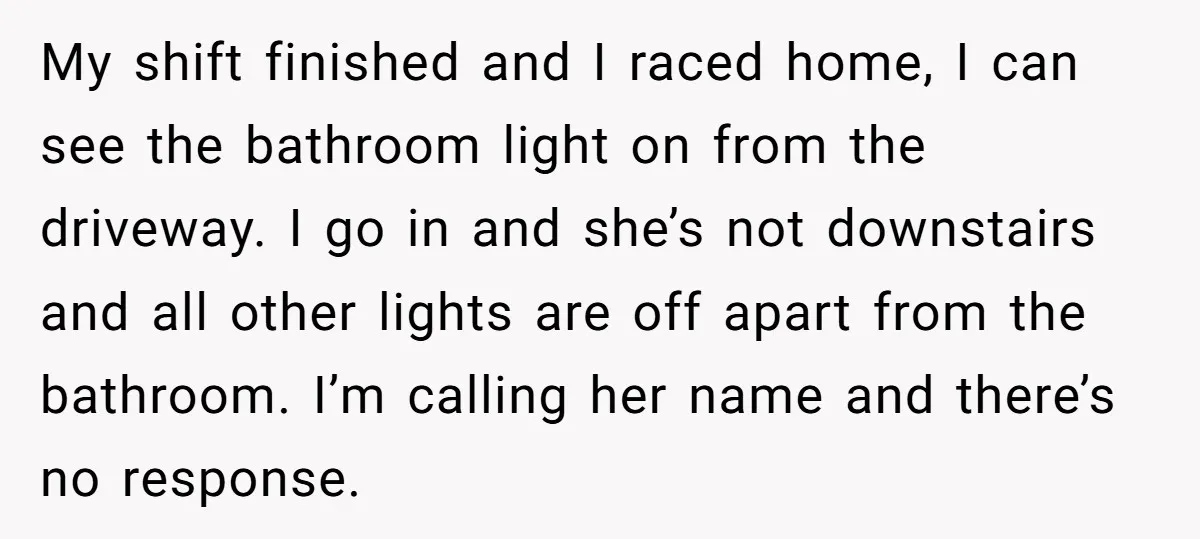 My shift finished and I raced home, I can see the bathroom light on from the driveway. I go in and she’s not downstairs and all other lights are off...
